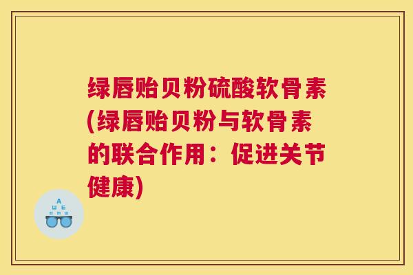 绿唇贻贝粉硫酸软骨素(绿唇贻贝粉与软骨素的联合作用：促进关节健康)