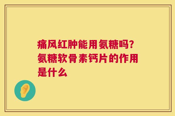 痛风红肿能用氨糖吗？氨糖软骨素钙片的作用是什么