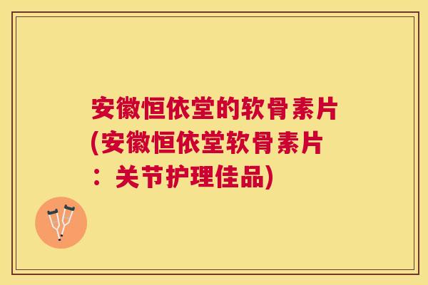 安徽恒依堂的软骨素片(安徽恒依堂软骨素片：关节护理佳品)