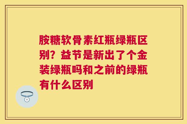 胺糖软骨素红瓶绿瓶区别？益节是新出了个金装绿瓶吗和之前的绿瓶有什么区别