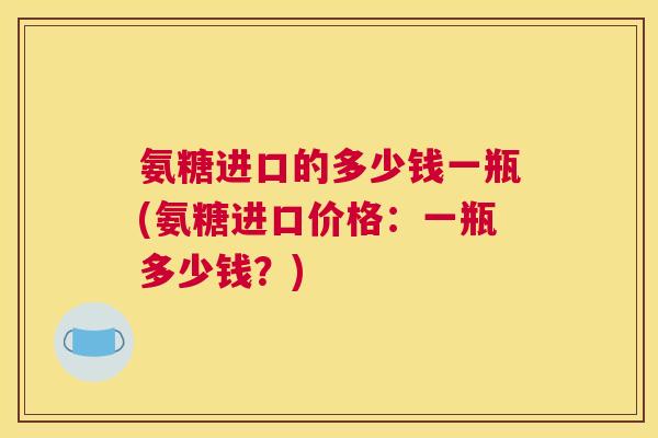 氨糖进口的多少钱一瓶(氨糖进口价格：一瓶多少钱？)