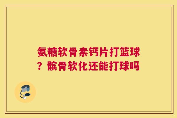 氨糖软骨素钙片打篮球？髌骨软化还能打球吗