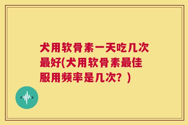 犬用软骨素一天吃几次最好(犬用软骨素最佳服用频率是几次？)