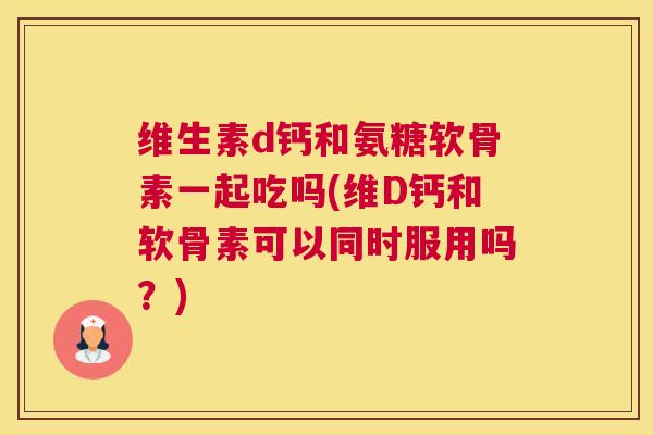 维生素d钙和氨糖软骨素一起吃吗(维D钙和软骨素可以同时服用吗？)