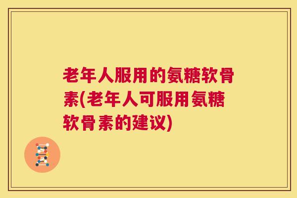 老年人服用的氨糖软骨素(老年人可服用氨糖软骨素的建议)