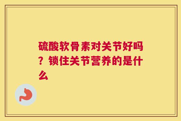 硫酸软骨素对关节好吗?锁住关节营养的是什么 硫酸软骨素对关节好吗?锁住关节营养的是什么