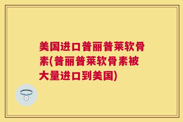 美国进口普丽普莱软骨素(普丽普莱软骨素被大量进口到美国) 美国进口普丽普莱软骨素(普丽普莱软骨素被大量进口到美国)