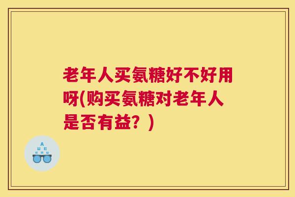 老年人买氨糖好不好用呀(购买氨糖对老年人是否有益？)