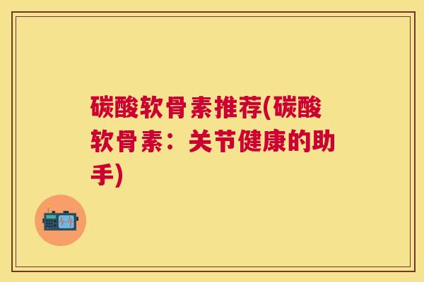 碳酸软骨素推荐(碳酸软骨素：关节健康的助手)