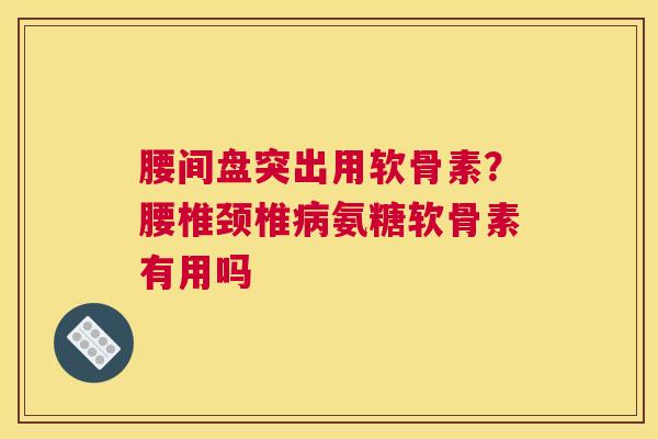 腰间盘突出用软骨素？腰椎颈椎病氨糖软骨素有用吗