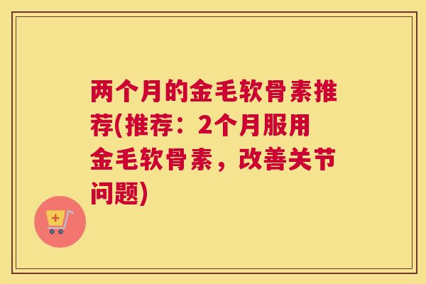 两个月的金毛软骨素推荐(推荐：2个月服用金毛软骨素，改善关节问题)