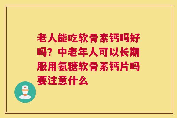 老人能吃软骨素钙吗好吗？中老年人可以长期服用氨糖软骨素钙片吗要注意什么