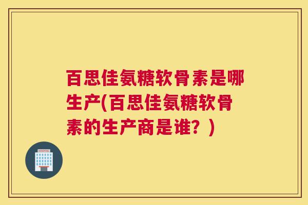 百思佳氨糖软骨素是哪生产(百思佳氨糖软骨素的生产商是谁？)