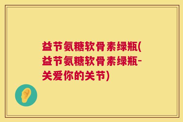 益节氨糖软骨素绿瓶(益节氨糖软骨素绿瓶-关爱你的关节)