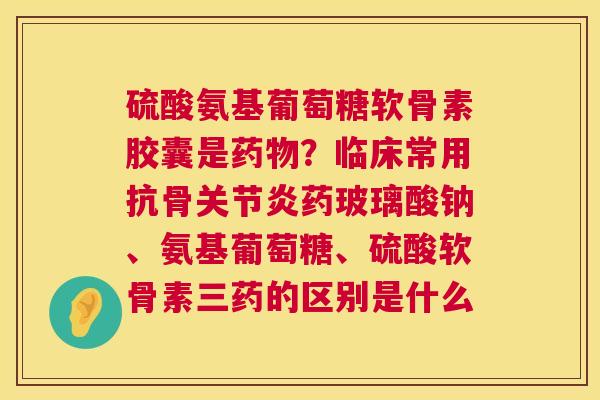 硫酸氨基葡萄糖软骨素胶囊是药物？临床常用抗骨关节炎药玻璃酸钠、氨基葡萄糖、硫酸软骨素三药的区别是什么