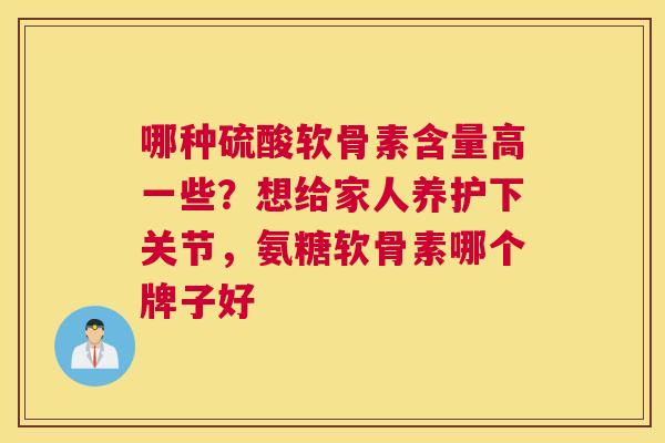 哪种硫酸软骨素含量高一些？想给家人养护下关节，氨糖软骨素哪个牌子好