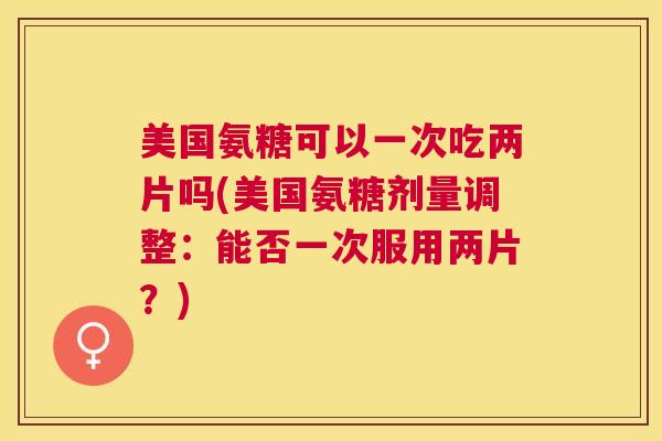 美国氨糖可以一次吃两片吗(美国氨糖剂量调整：能否一次服用两片？)