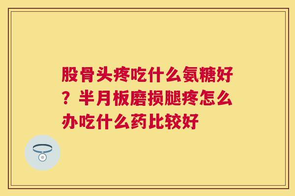 股骨头疼吃什么氨糖好？半月板磨损腿疼怎么办吃什么药比较好