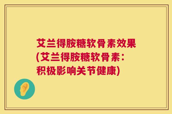 艾兰得胺糖软骨素效果(艾兰得胺糖软骨素：积极影响关节健康)