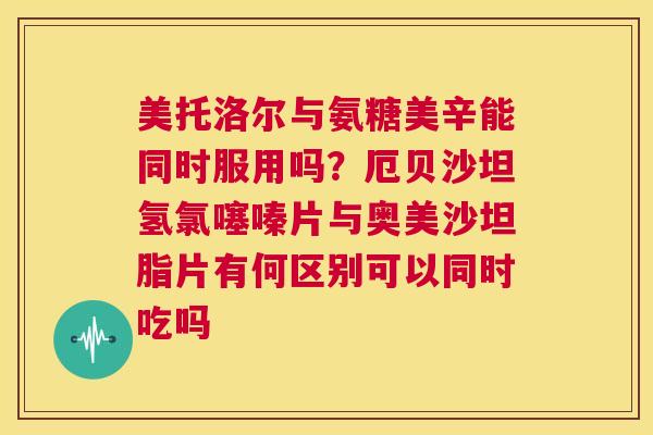 美托洛尔与氨糖美辛能同时服用吗？厄贝沙坦氢氯噻嗪片与奥美沙坦脂片有何区别可以同时吃吗