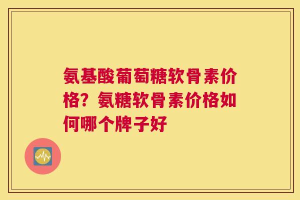氨基酸葡萄糖软骨素价格？氨糖软骨素价格如何哪个牌子好