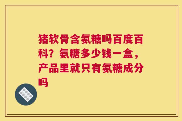 猪软骨含氨糖吗百度百科？氨糖多少钱一盒，产品里就只有氨糖成分吗