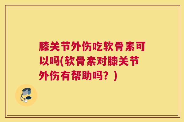 膝关节外伤吃软骨素可以吗(软骨素对膝关节外伤有帮助吗？)