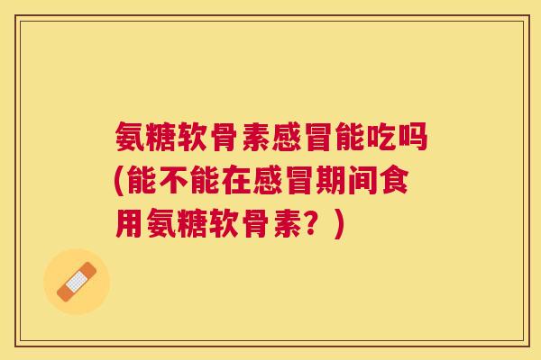 氨糖软骨素感冒能吃吗(能不能在感冒期间食用氨糖软骨素？)