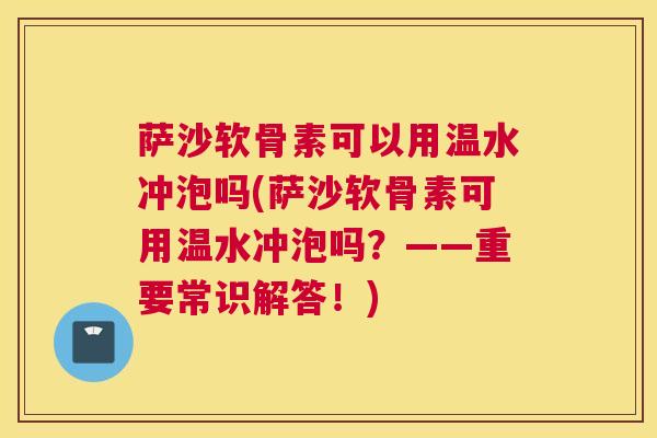 萨沙软骨素可以用温水冲泡吗(萨沙软骨素可用温水冲泡吗?——重要常识解答!)