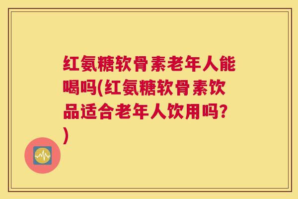 红氨糖软骨素老年人能喝吗(红氨糖软骨素饮品适合老年人饮用吗？)