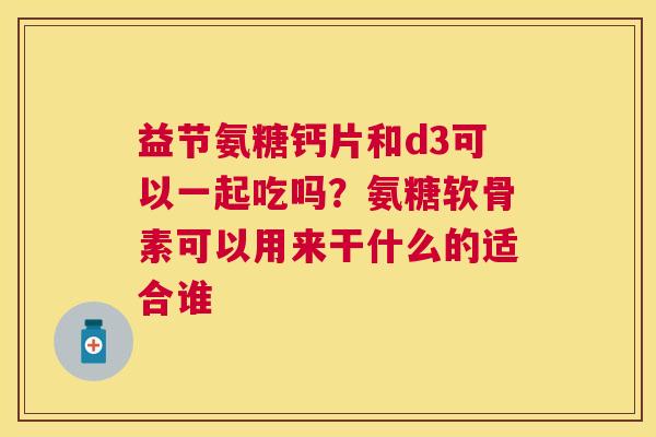 益节氨糖钙片和d3可以一起吃吗？氨糖软骨素可以用来干什么的适合谁