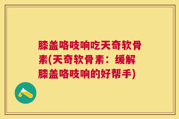 膝盖咯吱响吃天奇软骨素(天奇软骨素：缓解膝盖咯吱响的好帮手)