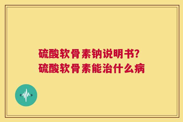 硫酸软骨素钠说明书？硫酸软骨素能治什么病