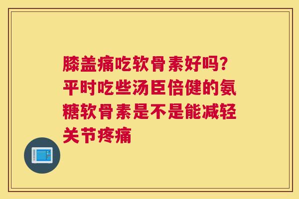 膝盖痛吃软骨素好吗？平时吃些汤臣倍健的氨糖软骨素是不是能减轻关节疼痛