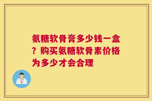 氨糖软骨膏多少钱一盒？购买氨糖软骨素价格为多少才会合理