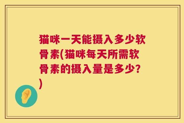 猫咪一天能摄入多少软骨素(猫咪每天所需软骨素的摄入量是多少？)