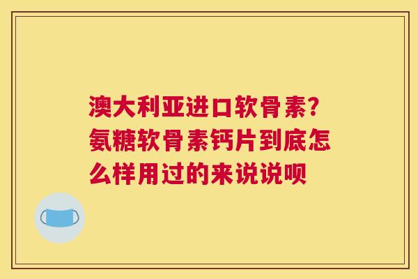 澳大利亚进口软骨素？氨糖软骨素钙片到底怎么样用过的来说说呗