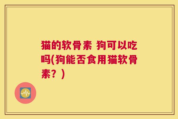 猫的软骨素 狗可以吃吗(狗能否食用猫软骨素？)