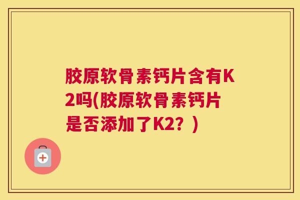 胶原软骨素钙片含有K2吗(胶原软骨素钙片是否添加了K2?) 胶原软骨素钙片含有K2吗(胶原软骨素钙片是否添加了K2?)