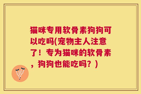 猫咪专用软骨素狗狗可以吃吗(宠物主人注意了！专为猫咪的软骨素，狗狗也能吃吗？)