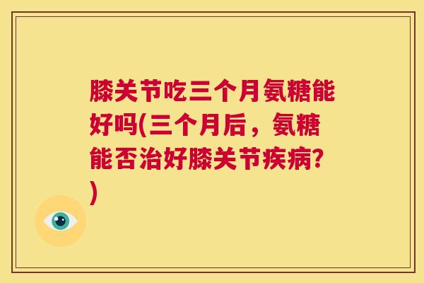 膝关节吃三个月氨糖能好吗(三个月后，氨糖能否治好膝关节疾病？)