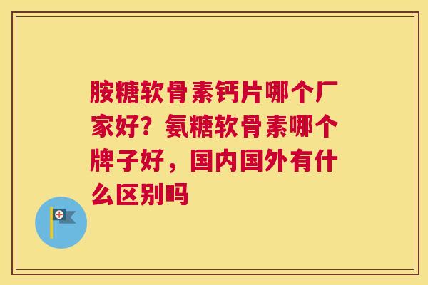 胺糖软骨素钙片哪个厂家好？氨糖软骨素哪个牌子好，国内国外有什么区别吗