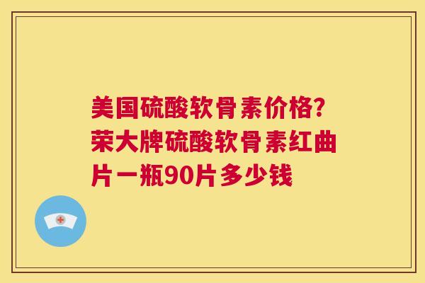 美国硫酸软骨素价格？荣大牌硫酸软骨素红曲片一瓶90片多少钱
