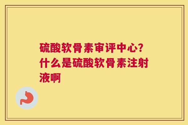 硫酸软骨素审评中心？什么是硫酸软骨素注射液啊