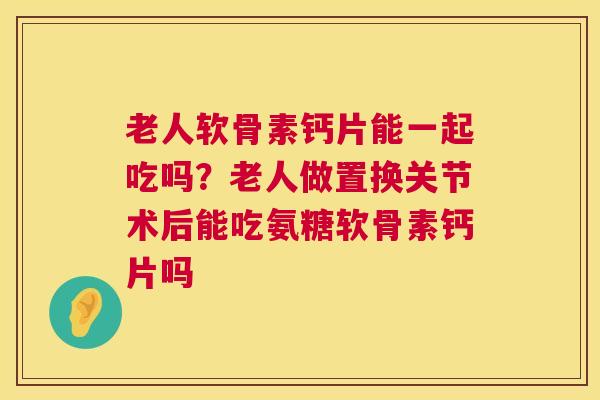 老人软骨素钙片能一起吃吗？老人做置换关节术后能吃氨糖软骨素钙片吗