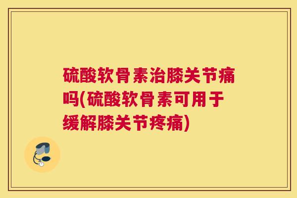 硫酸软骨素治膝关节痛吗(硫酸软骨素可用于缓解膝关节疼痛)