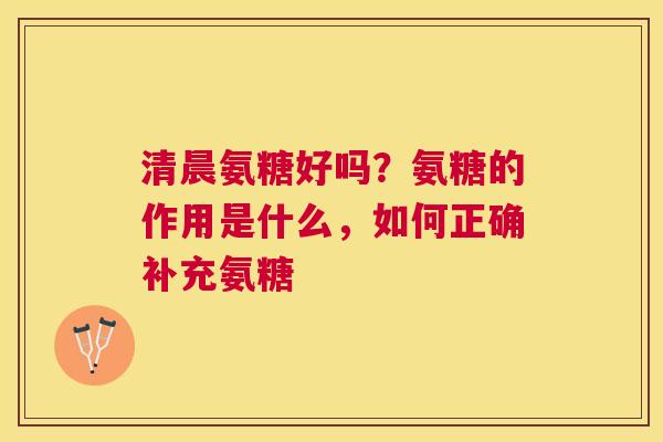 清晨氨糖好吗？氨糖的作用是什么，如何正确补充氨糖