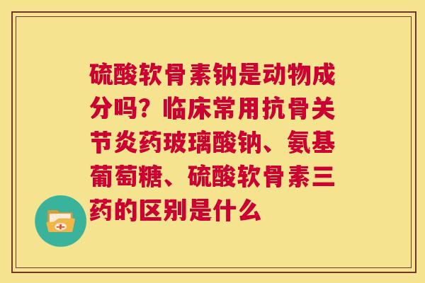 硫酸软骨素钠是动物成分吗？临床常用抗骨关节炎药玻璃酸钠、氨基葡萄糖、硫酸软骨素三药的区别是什么