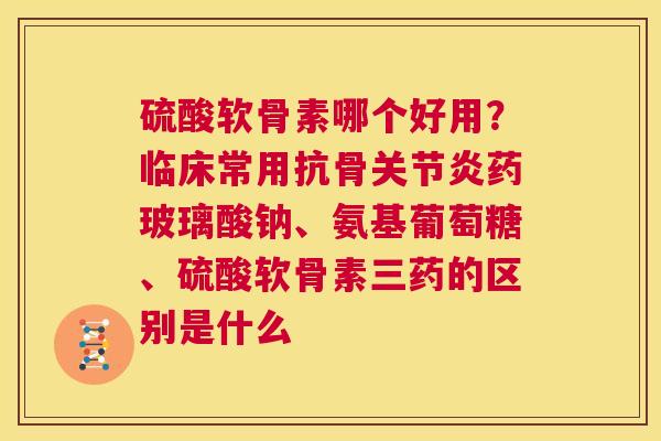 硫酸软骨素哪个好用？临床常用抗骨关节炎药玻璃酸钠、氨基葡萄糖、硫酸软骨素三药的区别是什么