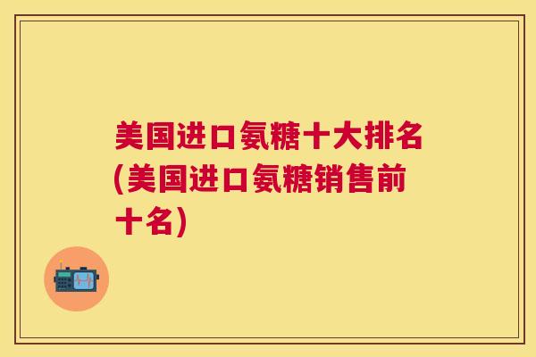 美国进口氨糖十大排名(美国进口氨糖销售前十名)